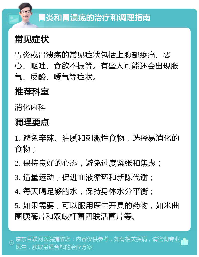 胃炎和胃溃疡的治疗和调理指南 常见症状 胃炎或胃溃疡的常见症状包括上腹部疼痛、恶心、呕吐、食欲不振等。有些人可能还会出现胀气、反酸、嗳气等症状。 推荐科室 消化内科 调理要点 1. 避免辛辣、油腻和刺激性食物，选择易消化的食物； 2. 保持良好的心态，避免过度紧张和焦虑； 3. 适量运动，促进血液循环和新陈代谢； 4. 每天喝足够的水，保持身体水分平衡； 5. 如果需要，可以服用医生开具的药物，如米曲菌胰酶片和双歧杆菌四联活菌片等。