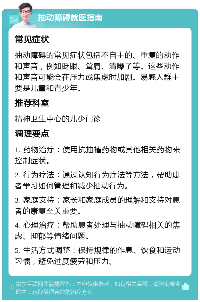 抽动障碍就医指南 常见症状 抽动障碍的常见症状包括不自主的、重复的动作和声音，例如眨眼、耸肩、清嗓子等。这些动作和声音可能会在压力或焦虑时加剧。易感人群主要是儿童和青少年。 推荐科室 精神卫生中心的儿少门诊 调理要点 1. 药物治疗：使用抗抽搐药物或其他相关药物来控制症状。 2. 行为疗法：通过认知行为疗法等方法，帮助患者学习如何管理和减少抽动行为。 3. 家庭支持：家长和家庭成员的理解和支持对患者的康复至关重要。 4. 心理治疗：帮助患者处理与抽动障碍相关的焦虑、抑郁等情绪问题。 5. 生活方式调整：保持规律的作息、饮食和运动习惯，避免过度疲劳和压力。