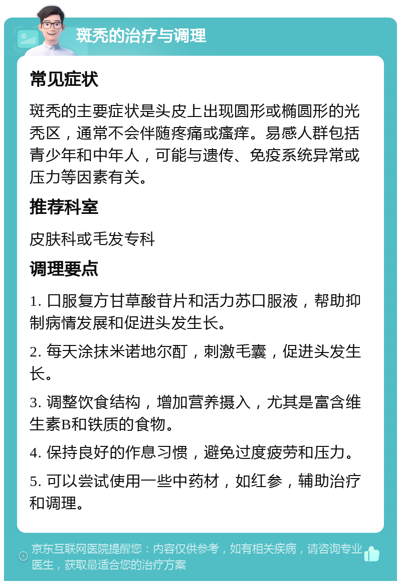 斑秃的治疗与调理 常见症状 斑秃的主要症状是头皮上出现圆形或椭圆形的光秃区，通常不会伴随疼痛或瘙痒。易感人群包括青少年和中年人，可能与遗传、免疫系统异常或压力等因素有关。 推荐科室 皮肤科或毛发专科 调理要点 1. 口服复方甘草酸苷片和活力苏口服液，帮助抑制病情发展和促进头发生长。 2. 每天涂抹米诺地尔酊，刺激毛囊，促进头发生长。 3. 调整饮食结构，增加营养摄入，尤其是富含维生素B和铁质的食物。 4. 保持良好的作息习惯，避免过度疲劳和压力。 5. 可以尝试使用一些中药材，如红参，辅助治疗和调理。