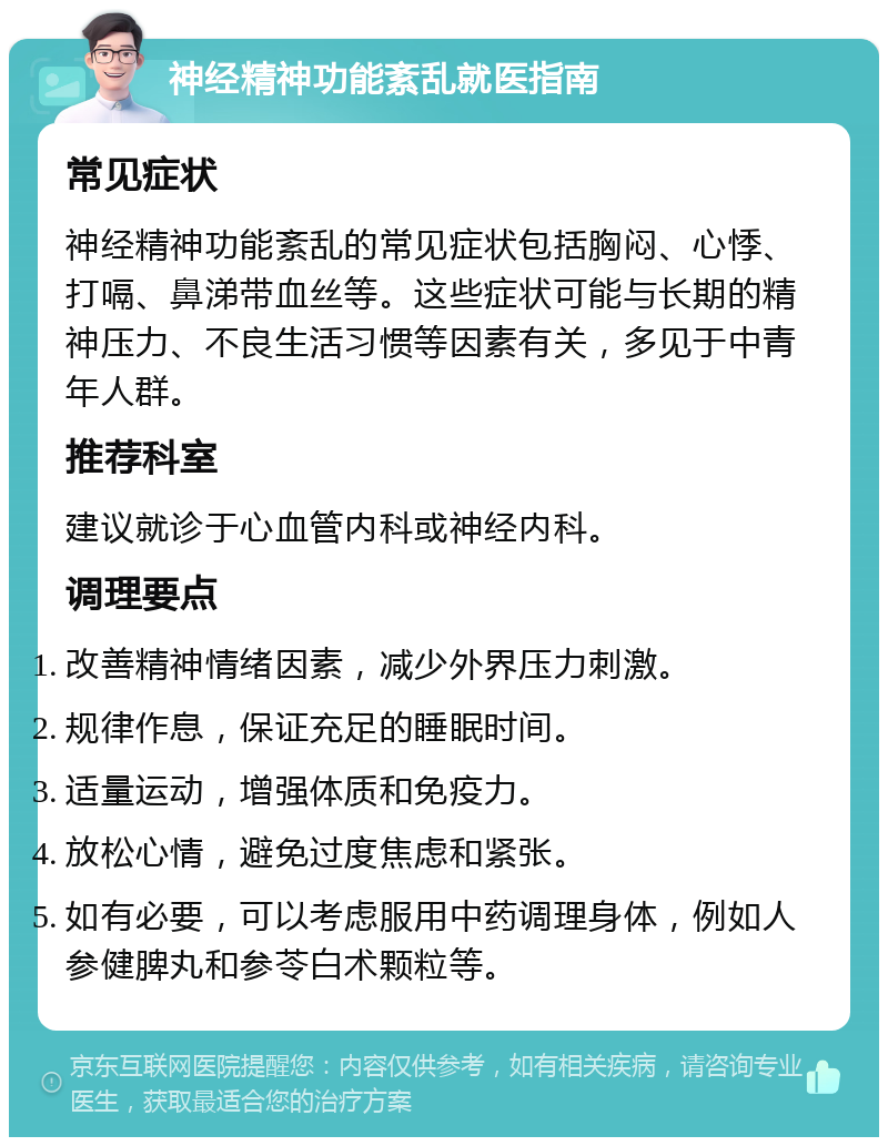 神经精神功能紊乱就医指南 常见症状 神经精神功能紊乱的常见症状包括胸闷、心悸、打嗝、鼻涕带血丝等。这些症状可能与长期的精神压力、不良生活习惯等因素有关，多见于中青年人群。 推荐科室 建议就诊于心血管内科或神经内科。 调理要点 改善精神情绪因素，减少外界压力刺激。 规律作息，保证充足的睡眠时间。 适量运动，增强体质和免疫力。 放松心情，避免过度焦虑和紧张。 如有必要，可以考虑服用中药调理身体，例如人参健脾丸和参苓白术颗粒等。