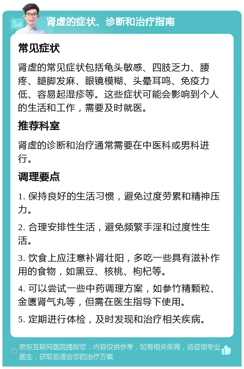 肾虚的症状、诊断和治疗指南 常见症状 肾虚的常见症状包括龟头敏感、四肢乏力、腰疼、腿脚发麻、眼镜模糊、头晕耳鸣、免疫力低、容易起湿疹等。这些症状可能会影响到个人的生活和工作，需要及时就医。 推荐科室 肾虚的诊断和治疗通常需要在中医科或男科进行。 调理要点 1. 保持良好的生活习惯，避免过度劳累和精神压力。 2. 合理安排性生活，避免频繁手淫和过度性生活。 3. 饮食上应注意补肾壮阳，多吃一些具有滋补作用的食物，如黑豆、核桃、枸杞等。 4. 可以尝试一些中药调理方案，如参竹精颗粒、金匮肾气丸等，但需在医生指导下使用。 5. 定期进行体检，及时发现和治疗相关疾病。