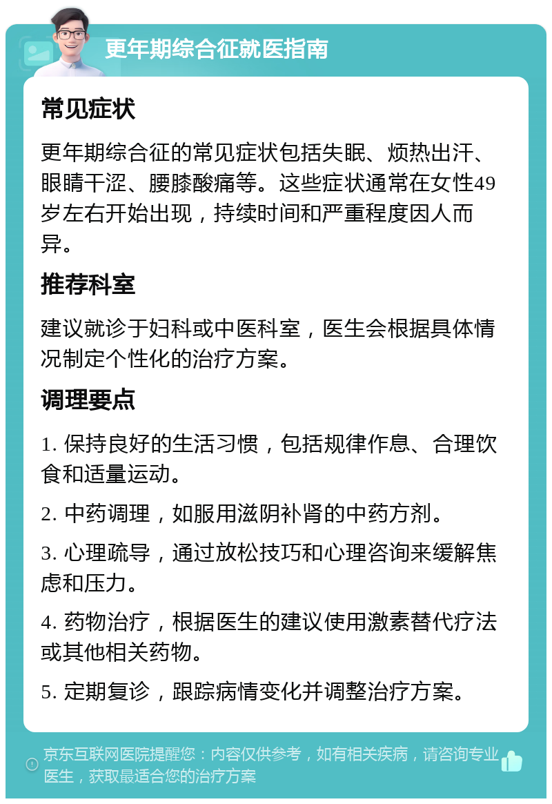 更年期综合征就医指南 常见症状 更年期综合征的常见症状包括失眠、烦热出汗、眼睛干涩、腰膝酸痛等。这些症状通常在女性49岁左右开始出现，持续时间和严重程度因人而异。 推荐科室 建议就诊于妇科或中医科室，医生会根据具体情况制定个性化的治疗方案。 调理要点 1. 保持良好的生活习惯，包括规律作息、合理饮食和适量运动。 2. 中药调理，如服用滋阴补肾的中药方剂。 3. 心理疏导，通过放松技巧和心理咨询来缓解焦虑和压力。 4. 药物治疗，根据医生的建议使用激素替代疗法或其他相关药物。 5. 定期复诊，跟踪病情变化并调整治疗方案。