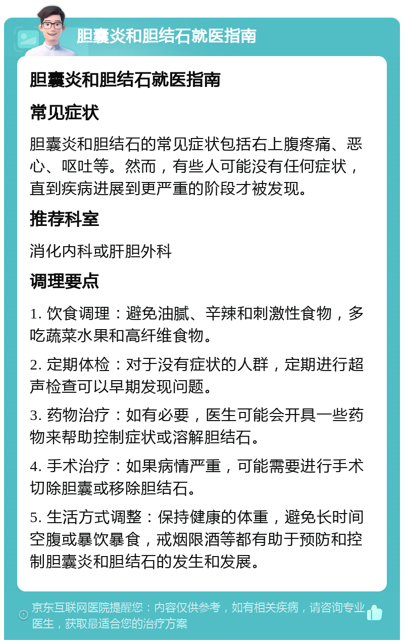 胆囊炎和胆结石就医指南 胆囊炎和胆结石就医指南 常见症状 胆囊炎和胆结石的常见症状包括右上腹疼痛、恶心、呕吐等。然而，有些人可能没有任何症状，直到疾病进展到更严重的阶段才被发现。 推荐科室 消化内科或肝胆外科 调理要点 1. 饮食调理：避免油腻、辛辣和刺激性食物，多吃蔬菜水果和高纤维食物。 2. 定期体检：对于没有症状的人群，定期进行超声检查可以早期发现问题。 3. 药物治疗：如有必要，医生可能会开具一些药物来帮助控制症状或溶解胆结石。 4. 手术治疗：如果病情严重，可能需要进行手术切除胆囊或移除胆结石。 5. 生活方式调整：保持健康的体重，避免长时间空腹或暴饮暴食，戒烟限酒等都有助于预防和控制胆囊炎和胆结石的发生和发展。