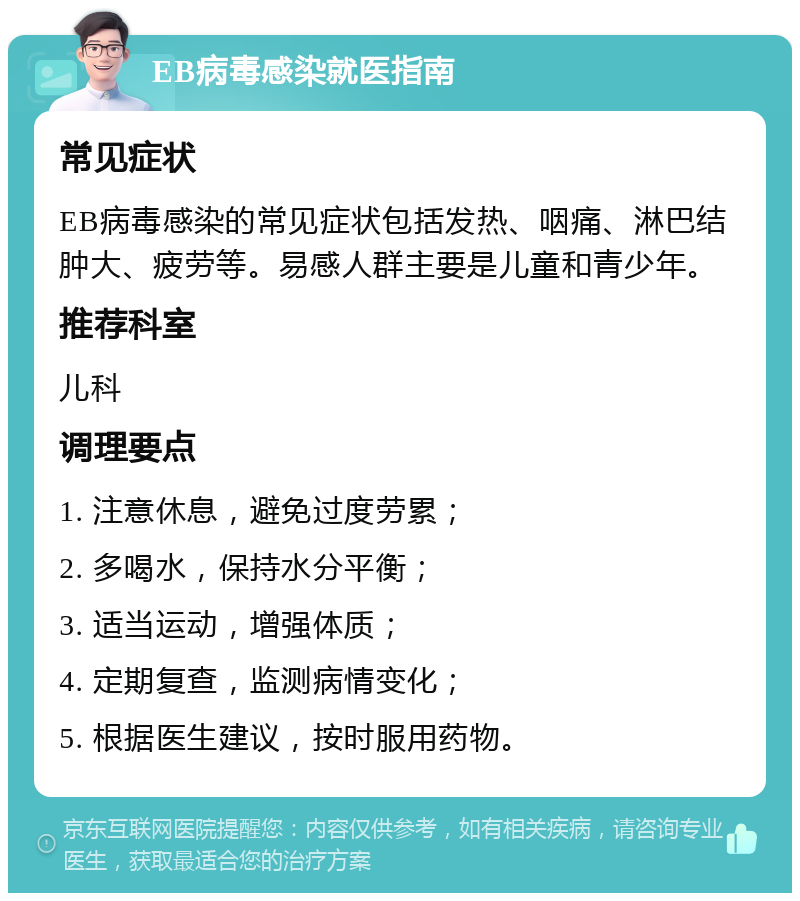 EB病毒感染就医指南 常见症状 EB病毒感染的常见症状包括发热、咽痛、淋巴结肿大、疲劳等。易感人群主要是儿童和青少年。 推荐科室 儿科 调理要点 1. 注意休息，避免过度劳累； 2. 多喝水，保持水分平衡； 3. 适当运动，增强体质； 4. 定期复查，监测病情变化； 5. 根据医生建议，按时服用药物。