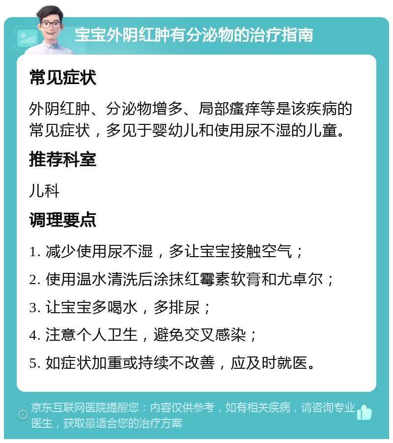 宝宝外阴红肿有分泌物的治疗指南 常见症状 外阴红肿、分泌物增多、局部瘙痒等是该疾病的常见症状，多见于婴幼儿和使用尿不湿的儿童。 推荐科室 儿科 调理要点 1. 减少使用尿不湿，多让宝宝接触空气； 2. 使用温水清洗后涂抹红霉素软膏和尤卓尔； 3. 让宝宝多喝水，多排尿； 4. 注意个人卫生，避免交叉感染； 5. 如症状加重或持续不改善，应及时就医。