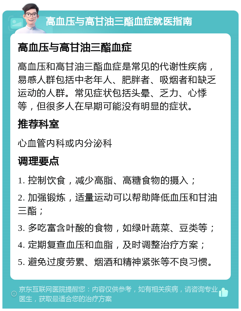 高血压与高甘油三酯血症就医指南 高血压与高甘油三酯血症 高血压和高甘油三酯血症是常见的代谢性疾病，易感人群包括中老年人、肥胖者、吸烟者和缺乏运动的人群。常见症状包括头晕、乏力、心悸等，但很多人在早期可能没有明显的症状。 推荐科室 心血管内科或内分泌科 调理要点 1. 控制饮食，减少高脂、高糖食物的摄入； 2. 加强锻炼，适量运动可以帮助降低血压和甘油三酯； 3. 多吃富含叶酸的食物，如绿叶蔬菜、豆类等； 4. 定期复查血压和血脂，及时调整治疗方案； 5. 避免过度劳累、烟酒和精神紧张等不良习惯。