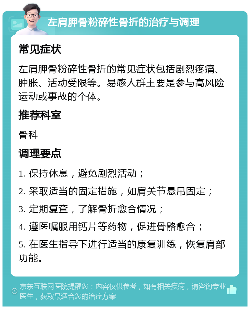 左肩胛骨粉碎性骨折的治疗与调理 常见症状 左肩胛骨粉碎性骨折的常见症状包括剧烈疼痛、肿胀、活动受限等。易感人群主要是参与高风险运动或事故的个体。 推荐科室 骨科 调理要点 1. 保持休息，避免剧烈活动； 2. 采取适当的固定措施，如肩关节悬吊固定； 3. 定期复查，了解骨折愈合情况； 4. 遵医嘱服用钙片等药物，促进骨骼愈合； 5. 在医生指导下进行适当的康复训练，恢复肩部功能。