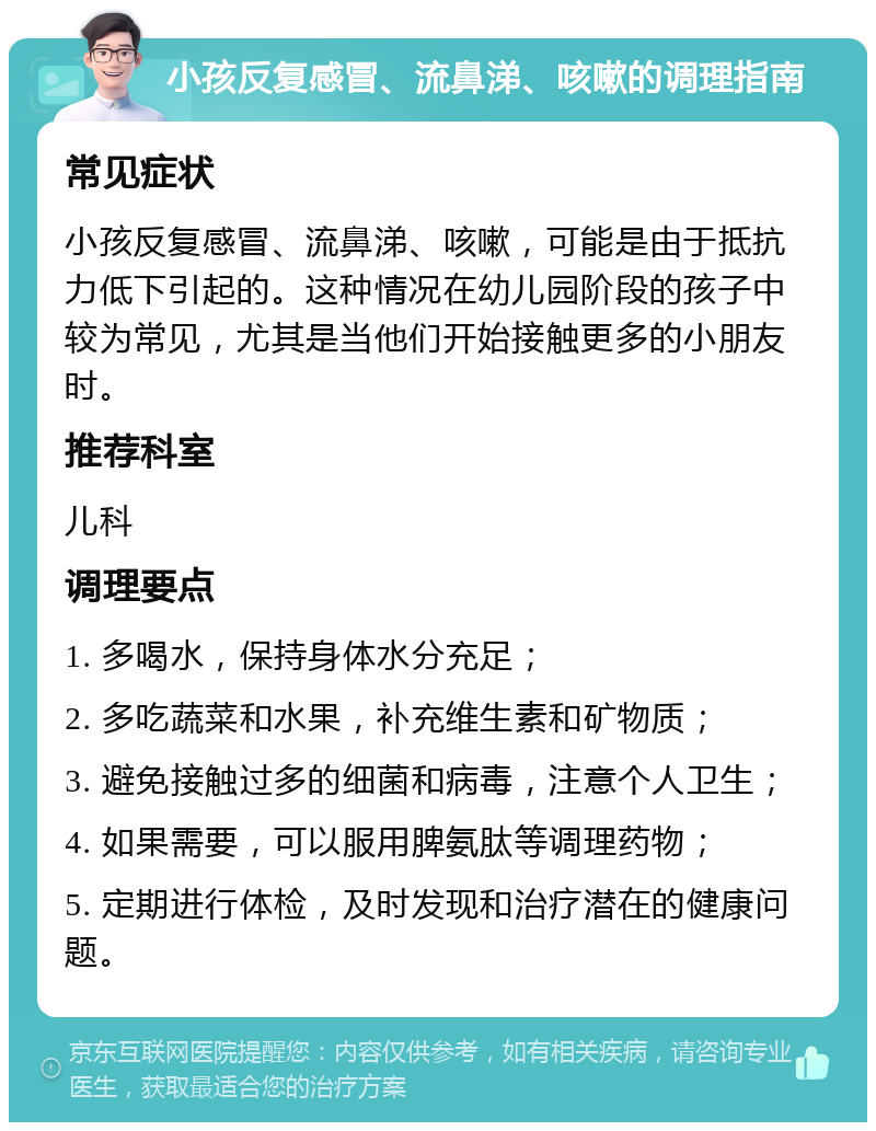 小孩反复感冒、流鼻涕、咳嗽的调理指南 常见症状 小孩反复感冒、流鼻涕、咳嗽，可能是由于抵抗力低下引起的。这种情况在幼儿园阶段的孩子中较为常见，尤其是当他们开始接触更多的小朋友时。 推荐科室 儿科 调理要点 1. 多喝水，保持身体水分充足； 2. 多吃蔬菜和水果，补充维生素和矿物质； 3. 避免接触过多的细菌和病毒，注意个人卫生； 4. 如果需要，可以服用脾氨肽等调理药物； 5. 定期进行体检，及时发现和治疗潜在的健康问题。