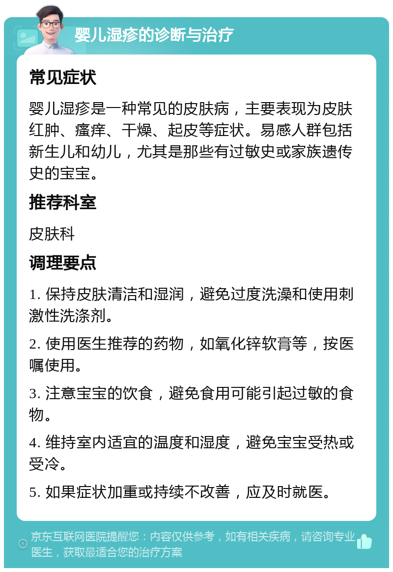 婴儿湿疹的诊断与治疗 常见症状 婴儿湿疹是一种常见的皮肤病，主要表现为皮肤红肿、瘙痒、干燥、起皮等症状。易感人群包括新生儿和幼儿，尤其是那些有过敏史或家族遗传史的宝宝。 推荐科室 皮肤科 调理要点 1. 保持皮肤清洁和湿润，避免过度洗澡和使用刺激性洗涤剂。 2. 使用医生推荐的药物，如氧化锌软膏等，按医嘱使用。 3. 注意宝宝的饮食，避免食用可能引起过敏的食物。 4. 维持室内适宜的温度和湿度，避免宝宝受热或受冷。 5. 如果症状加重或持续不改善，应及时就医。