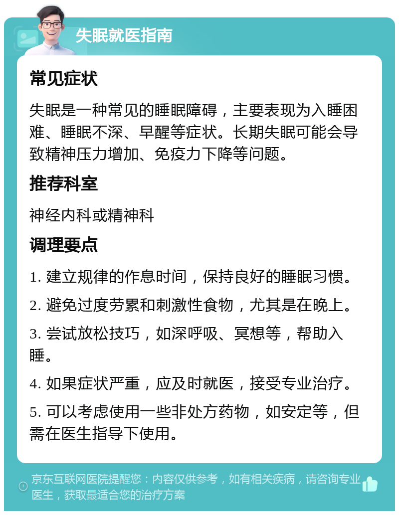 失眠就医指南 常见症状 失眠是一种常见的睡眠障碍，主要表现为入睡困难、睡眠不深、早醒等症状。长期失眠可能会导致精神压力增加、免疫力下降等问题。 推荐科室 神经内科或精神科 调理要点 1. 建立规律的作息时间，保持良好的睡眠习惯。 2. 避免过度劳累和刺激性食物，尤其是在晚上。 3. 尝试放松技巧，如深呼吸、冥想等，帮助入睡。 4. 如果症状严重，应及时就医，接受专业治疗。 5. 可以考虑使用一些非处方药物，如安定等，但需在医生指导下使用。