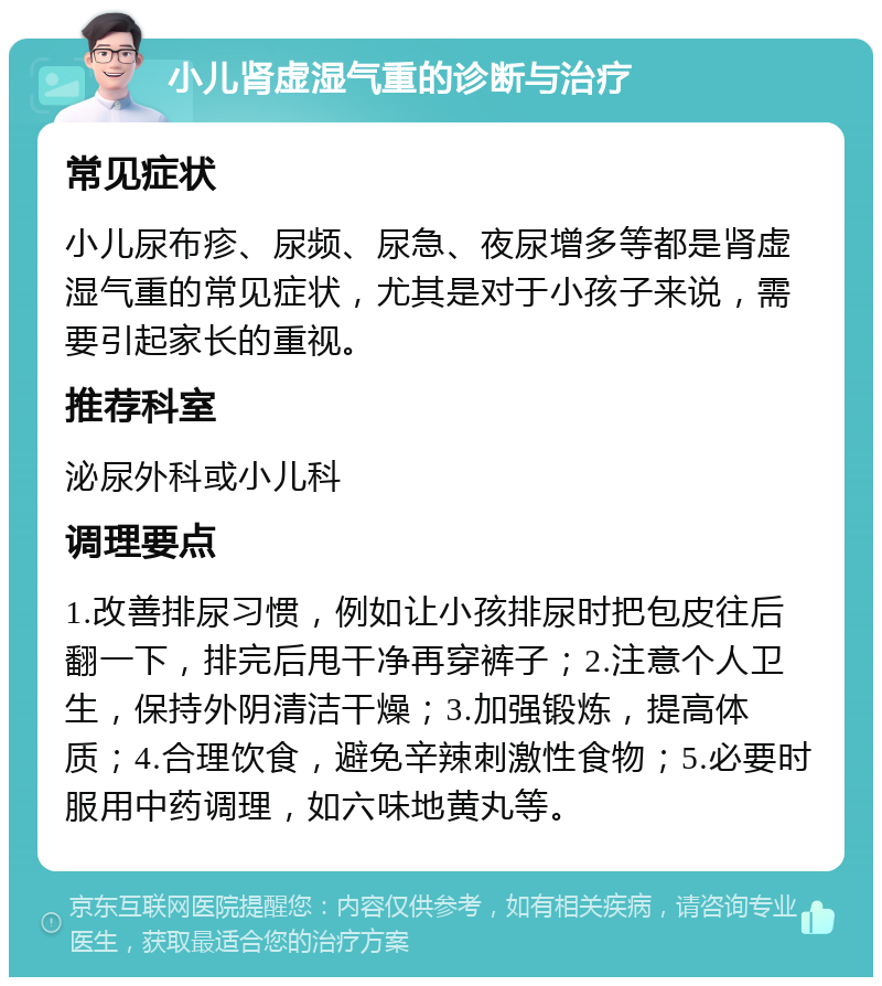 小儿肾虚湿气重的诊断与治疗 常见症状 小儿尿布疹、尿频、尿急、夜尿增多等都是肾虚湿气重的常见症状，尤其是对于小孩子来说，需要引起家长的重视。 推荐科室 泌尿外科或小儿科 调理要点 1.改善排尿习惯，例如让小孩排尿时把包皮往后翻一下，排完后甩干净再穿裤子；2.注意个人卫生，保持外阴清洁干燥；3.加强锻炼，提高体质；4.合理饮食，避免辛辣刺激性食物；5.必要时服用中药调理，如六味地黄丸等。