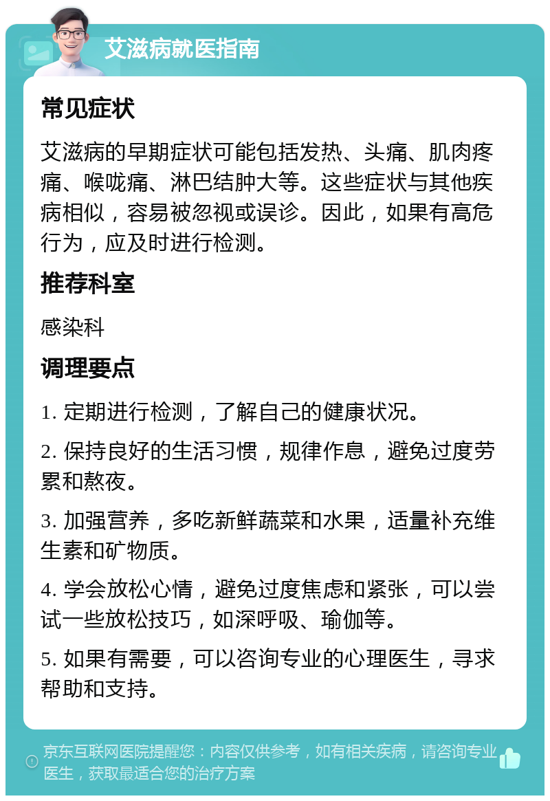 艾滋病就医指南 常见症状 艾滋病的早期症状可能包括发热、头痛、肌肉疼痛、喉咙痛、淋巴结肿大等。这些症状与其他疾病相似，容易被忽视或误诊。因此，如果有高危行为，应及时进行检测。 推荐科室 感染科 调理要点 1. 定期进行检测，了解自己的健康状况。 2. 保持良好的生活习惯，规律作息，避免过度劳累和熬夜。 3. 加强营养，多吃新鲜蔬菜和水果，适量补充维生素和矿物质。 4. 学会放松心情，避免过度焦虑和紧张，可以尝试一些放松技巧，如深呼吸、瑜伽等。 5. 如果有需要，可以咨询专业的心理医生，寻求帮助和支持。