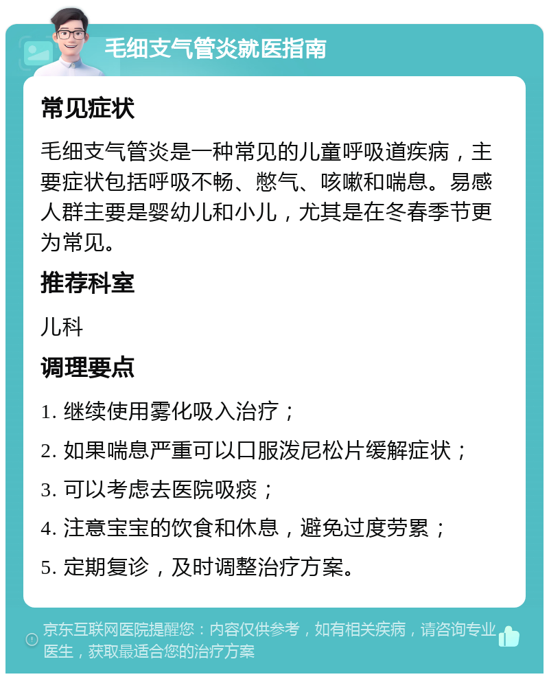 毛细支气管炎就医指南 常见症状 毛细支气管炎是一种常见的儿童呼吸道疾病，主要症状包括呼吸不畅、憋气、咳嗽和喘息。易感人群主要是婴幼儿和小儿，尤其是在冬春季节更为常见。 推荐科室 儿科 调理要点 1. 继续使用雾化吸入治疗； 2. 如果喘息严重可以口服泼尼松片缓解症状； 3. 可以考虑去医院吸痰； 4. 注意宝宝的饮食和休息，避免过度劳累； 5. 定期复诊，及时调整治疗方案。