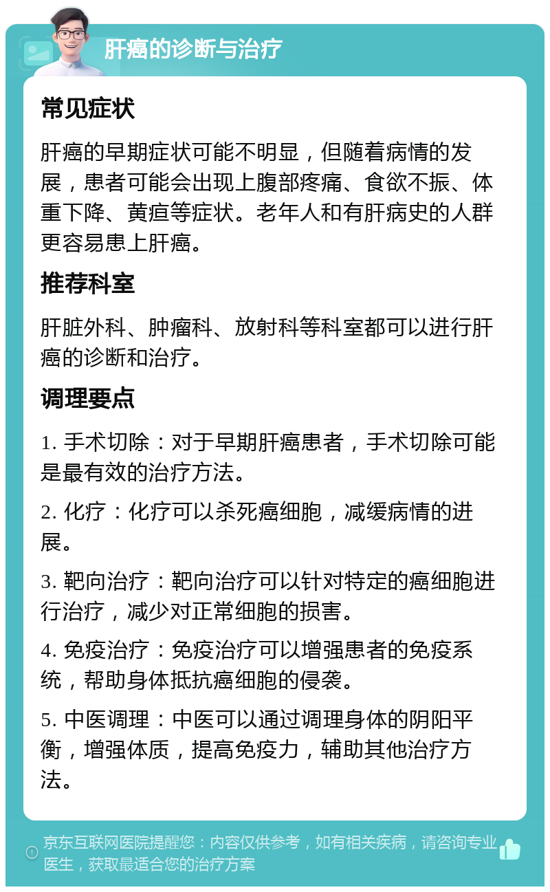 肝癌的诊断与治疗 常见症状 肝癌的早期症状可能不明显，但随着病情的发展，患者可能会出现上腹部疼痛、食欲不振、体重下降、黄疸等症状。老年人和有肝病史的人群更容易患上肝癌。 推荐科室 肝脏外科、肿瘤科、放射科等科室都可以进行肝癌的诊断和治疗。 调理要点 1. 手术切除：对于早期肝癌患者，手术切除可能是最有效的治疗方法。 2. 化疗：化疗可以杀死癌细胞，减缓病情的进展。 3. 靶向治疗：靶向治疗可以针对特定的癌细胞进行治疗，减少对正常细胞的损害。 4. 免疫治疗：免疫治疗可以增强患者的免疫系统，帮助身体抵抗癌细胞的侵袭。 5. 中医调理：中医可以通过调理身体的阴阳平衡，增强体质，提高免疫力，辅助其他治疗方法。