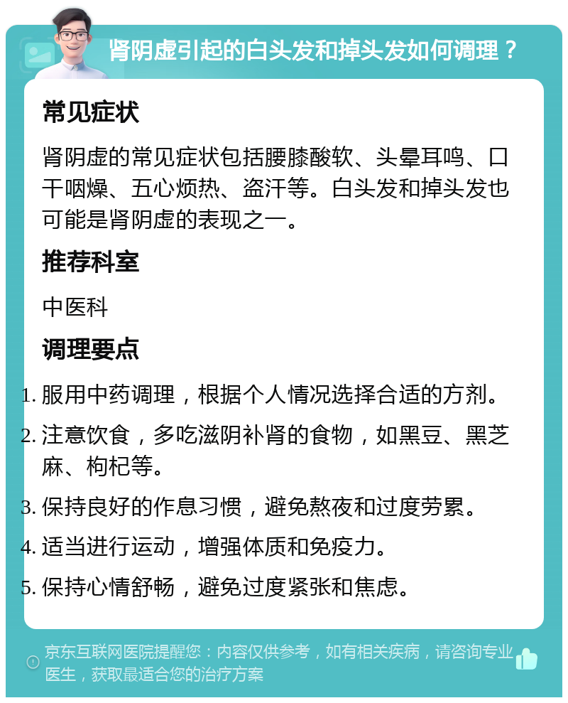 肾阴虚引起的白头发和掉头发如何调理？ 常见症状 肾阴虚的常见症状包括腰膝酸软、头晕耳鸣、口干咽燥、五心烦热、盗汗等。白头发和掉头发也可能是肾阴虚的表现之一。 推荐科室 中医科 调理要点 服用中药调理，根据个人情况选择合适的方剂。 注意饮食，多吃滋阴补肾的食物，如黑豆、黑芝麻、枸杞等。 保持良好的作息习惯，避免熬夜和过度劳累。 适当进行运动，增强体质和免疫力。 保持心情舒畅，避免过度紧张和焦虑。