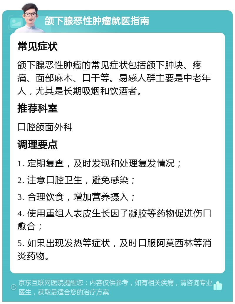 颌下腺恶性肿瘤就医指南 常见症状 颌下腺恶性肿瘤的常见症状包括颌下肿块、疼痛、面部麻木、口干等。易感人群主要是中老年人，尤其是长期吸烟和饮酒者。 推荐科室 口腔颌面外科 调理要点 1. 定期复查，及时发现和处理复发情况； 2. 注意口腔卫生，避免感染； 3. 合理饮食，增加营养摄入； 4. 使用重组人表皮生长因子凝胶等药物促进伤口愈合； 5. 如果出现发热等症状，及时口服阿莫西林等消炎药物。