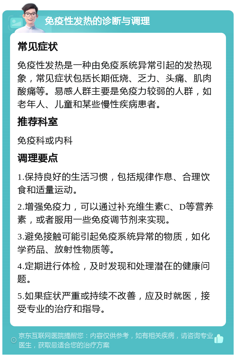 免疫性发热的诊断与调理 常见症状 免疫性发热是一种由免疫系统异常引起的发热现象，常见症状包括长期低烧、乏力、头痛、肌肉酸痛等。易感人群主要是免疫力较弱的人群，如老年人、儿童和某些慢性疾病患者。 推荐科室 免疫科或内科 调理要点 1.保持良好的生活习惯，包括规律作息、合理饮食和适量运动。 2.增强免疫力，可以通过补充维生素C、D等营养素，或者服用一些免疫调节剂来实现。 3.避免接触可能引起免疫系统异常的物质，如化学药品、放射性物质等。 4.定期进行体检，及时发现和处理潜在的健康问题。 5.如果症状严重或持续不改善，应及时就医，接受专业的治疗和指导。