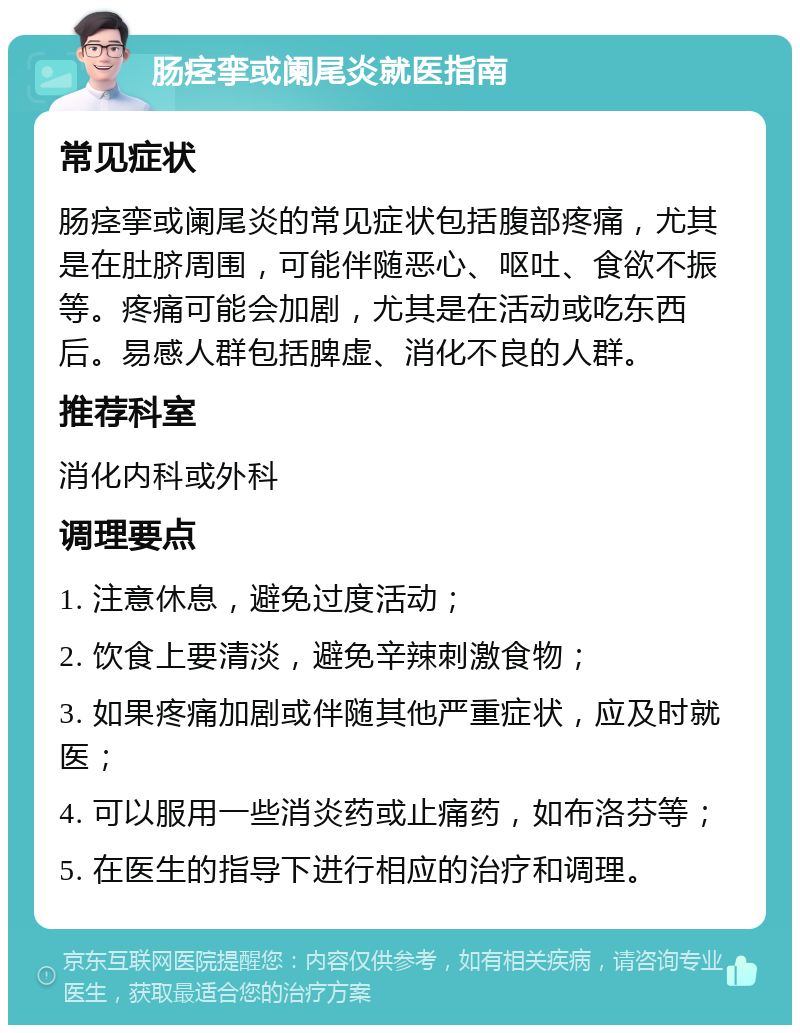 肠痉挛或阑尾炎就医指南 常见症状 肠痉挛或阑尾炎的常见症状包括腹部疼痛，尤其是在肚脐周围，可能伴随恶心、呕吐、食欲不振等。疼痛可能会加剧，尤其是在活动或吃东西后。易感人群包括脾虚、消化不良的人群。 推荐科室 消化内科或外科 调理要点 1. 注意休息，避免过度活动； 2. 饮食上要清淡，避免辛辣刺激食物； 3. 如果疼痛加剧或伴随其他严重症状，应及时就医； 4. 可以服用一些消炎药或止痛药，如布洛芬等； 5. 在医生的指导下进行相应的治疗和调理。