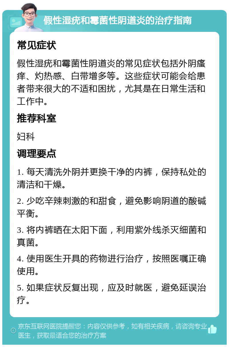 假性湿疣和霉菌性阴道炎的治疗指南 常见症状 假性湿疣和霉菌性阴道炎的常见症状包括外阴瘙痒、灼热感、白带增多等。这些症状可能会给患者带来很大的不适和困扰，尤其是在日常生活和工作中。 推荐科室 妇科 调理要点 1. 每天清洗外阴并更换干净的内裤，保持私处的清洁和干燥。 2. 少吃辛辣刺激的和甜食，避免影响阴道的酸碱平衡。 3. 将内裤晒在太阳下面，利用紫外线杀灭细菌和真菌。 4. 使用医生开具的药物进行治疗，按照医嘱正确使用。 5. 如果症状反复出现，应及时就医，避免延误治疗。