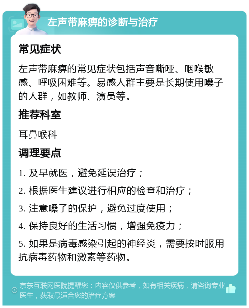 左声带麻痹的诊断与治疗 常见症状 左声带麻痹的常见症状包括声音嘶哑、咽喉敏感、呼吸困难等。易感人群主要是长期使用嗓子的人群，如教师、演员等。 推荐科室 耳鼻喉科 调理要点 1. 及早就医，避免延误治疗； 2. 根据医生建议进行相应的检查和治疗； 3. 注意嗓子的保护，避免过度使用； 4. 保持良好的生活习惯，增强免疫力； 5. 如果是病毒感染引起的神经炎，需要按时服用抗病毒药物和激素等药物。