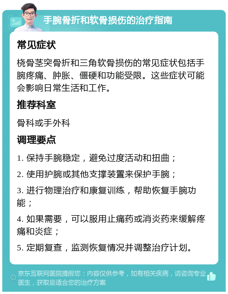 手腕骨折和软骨损伤的治疗指南 常见症状 桡骨茎突骨折和三角软骨损伤的常见症状包括手腕疼痛、肿胀、僵硬和功能受限。这些症状可能会影响日常生活和工作。 推荐科室 骨科或手外科 调理要点 1. 保持手腕稳定，避免过度活动和扭曲； 2. 使用护腕或其他支撑装置来保护手腕； 3. 进行物理治疗和康复训练，帮助恢复手腕功能； 4. 如果需要，可以服用止痛药或消炎药来缓解疼痛和炎症； 5. 定期复查，监测恢复情况并调整治疗计划。