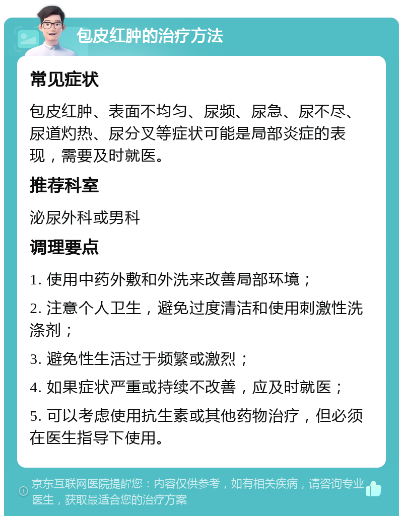 包皮红肿的治疗方法 常见症状 包皮红肿、表面不均匀、尿频、尿急、尿不尽、尿道灼热、尿分叉等症状可能是局部炎症的表现，需要及时就医。 推荐科室 泌尿外科或男科 调理要点 1. 使用中药外敷和外洗来改善局部环境； 2. 注意个人卫生，避免过度清洁和使用刺激性洗涤剂； 3. 避免性生活过于频繁或激烈； 4. 如果症状严重或持续不改善，应及时就医； 5. 可以考虑使用抗生素或其他药物治疗，但必须在医生指导下使用。