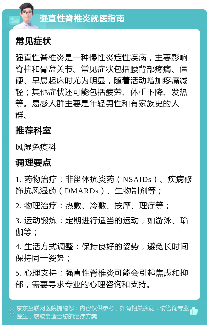 强直性脊椎炎就医指南 常见症状 强直性脊椎炎是一种慢性炎症性疾病，主要影响脊柱和骨盆关节。常见症状包括腰背部疼痛、僵硬、早晨起床时尤为明显，随着活动增加疼痛减轻；其他症状还可能包括疲劳、体重下降、发热等。易感人群主要是年轻男性和有家族史的人群。 推荐科室 风湿免疫科 调理要点 1. 药物治疗：非甾体抗炎药（NSAIDs）、疾病修饰抗风湿药（DMARDs）、生物制剂等； 2. 物理治疗：热敷、冷敷、按摩、理疗等； 3. 运动锻炼：定期进行适当的运动，如游泳、瑜伽等； 4. 生活方式调整：保持良好的姿势，避免长时间保持同一姿势； 5. 心理支持：强直性脊椎炎可能会引起焦虑和抑郁，需要寻求专业的心理咨询和支持。