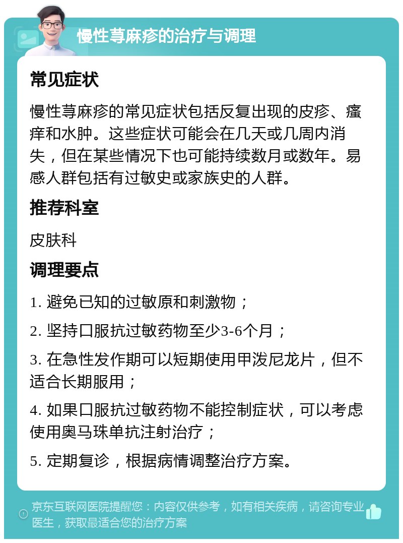 慢性荨麻疹的治疗与调理 常见症状 慢性荨麻疹的常见症状包括反复出现的皮疹、瘙痒和水肿。这些症状可能会在几天或几周内消失，但在某些情况下也可能持续数月或数年。易感人群包括有过敏史或家族史的人群。 推荐科室 皮肤科 调理要点 1. 避免已知的过敏原和刺激物； 2. 坚持口服抗过敏药物至少3-6个月； 3. 在急性发作期可以短期使用甲泼尼龙片，但不适合长期服用； 4. 如果口服抗过敏药物不能控制症状，可以考虑使用奥马珠单抗注射治疗； 5. 定期复诊，根据病情调整治疗方案。