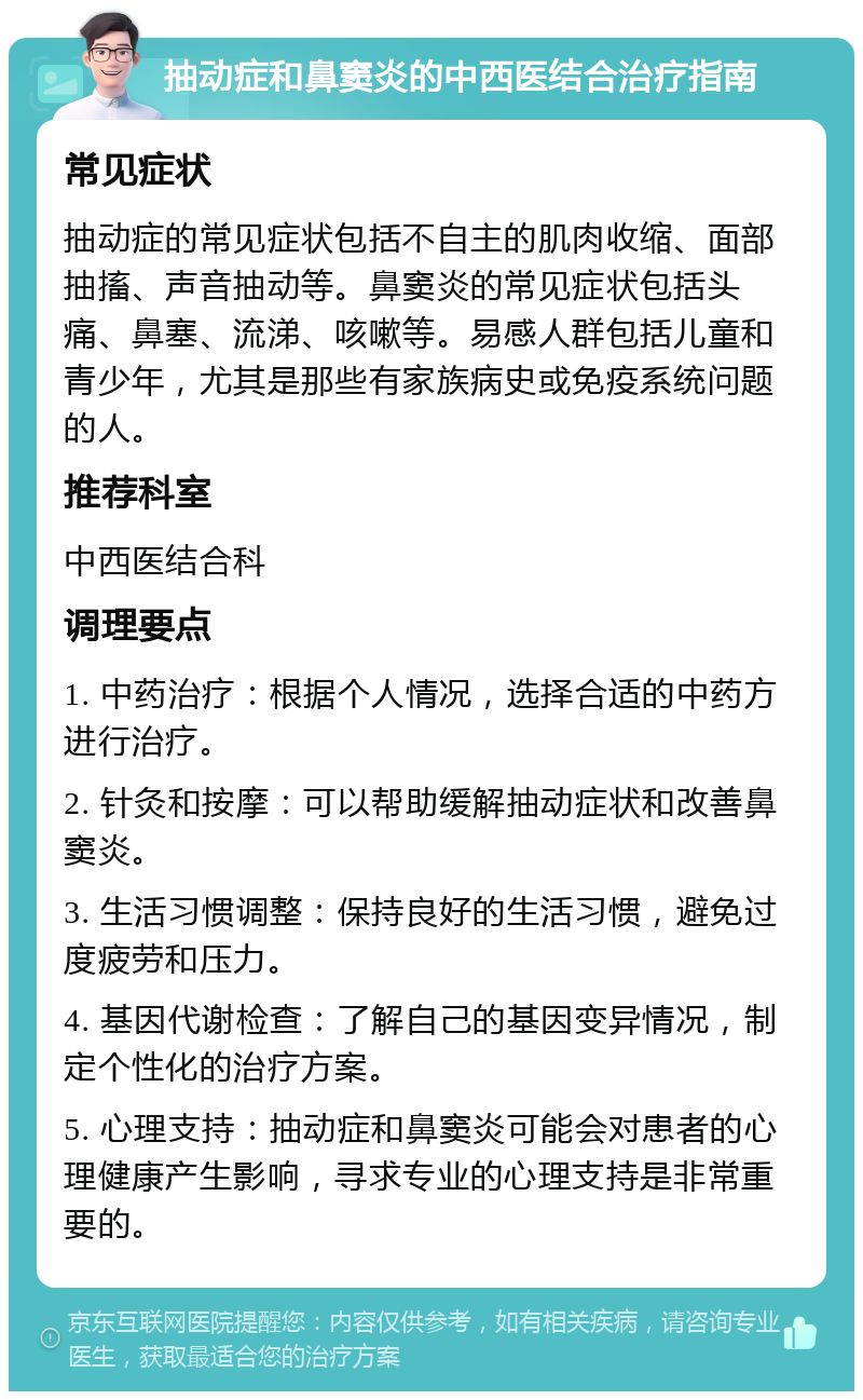 抽动症和鼻窦炎的中西医结合治疗指南 常见症状 抽动症的常见症状包括不自主的肌肉收缩、面部抽搐、声音抽动等。鼻窦炎的常见症状包括头痛、鼻塞、流涕、咳嗽等。易感人群包括儿童和青少年，尤其是那些有家族病史或免疫系统问题的人。 推荐科室 中西医结合科 调理要点 1. 中药治疗：根据个人情况，选择合适的中药方进行治疗。 2. 针灸和按摩：可以帮助缓解抽动症状和改善鼻窦炎。 3. 生活习惯调整：保持良好的生活习惯，避免过度疲劳和压力。 4. 基因代谢检查：了解自己的基因变异情况，制定个性化的治疗方案。 5. 心理支持：抽动症和鼻窦炎可能会对患者的心理健康产生影响，寻求专业的心理支持是非常重要的。