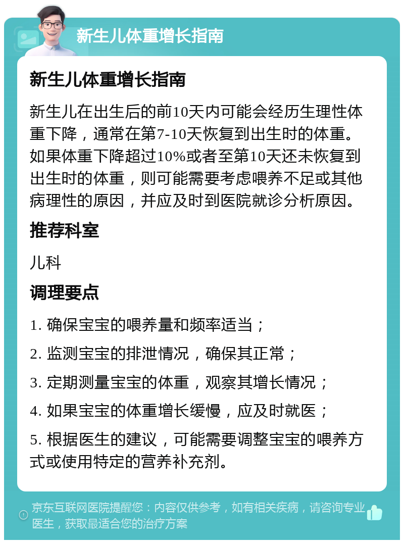 新生儿体重增长指南 新生儿体重增长指南 新生儿在出生后的前10天内可能会经历生理性体重下降，通常在第7-10天恢复到出生时的体重。如果体重下降超过10%或者至第10天还未恢复到出生时的体重，则可能需要考虑喂养不足或其他病理性的原因，并应及时到医院就诊分析原因。 推荐科室 儿科 调理要点 1. 确保宝宝的喂养量和频率适当； 2. 监测宝宝的排泄情况，确保其正常； 3. 定期测量宝宝的体重，观察其增长情况； 4. 如果宝宝的体重增长缓慢，应及时就医； 5. 根据医生的建议，可能需要调整宝宝的喂养方式或使用特定的营养补充剂。