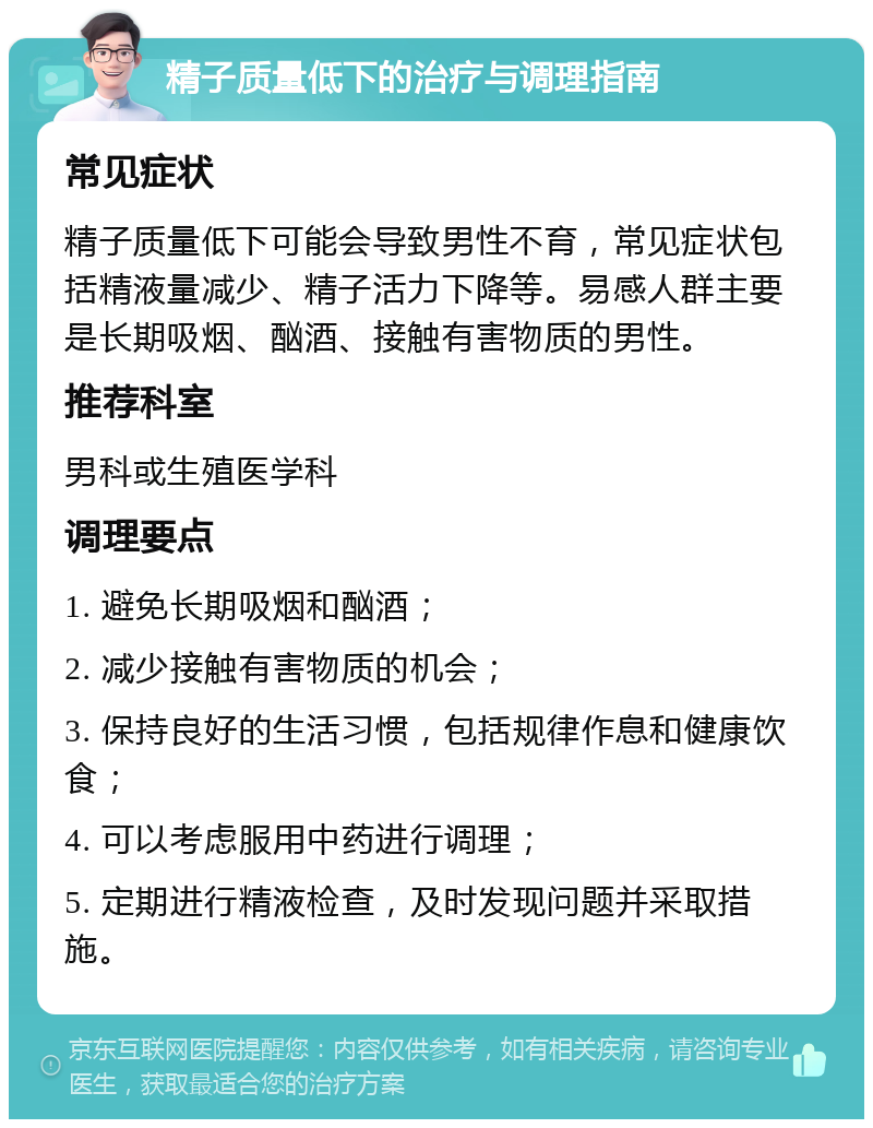 精子质量低下的治疗与调理指南 常见症状 精子质量低下可能会导致男性不育，常见症状包括精液量减少、精子活力下降等。易感人群主要是长期吸烟、酗酒、接触有害物质的男性。 推荐科室 男科或生殖医学科 调理要点 1. 避免长期吸烟和酗酒； 2. 减少接触有害物质的机会； 3. 保持良好的生活习惯，包括规律作息和健康饮食； 4. 可以考虑服用中药进行调理； 5. 定期进行精液检查，及时发现问题并采取措施。