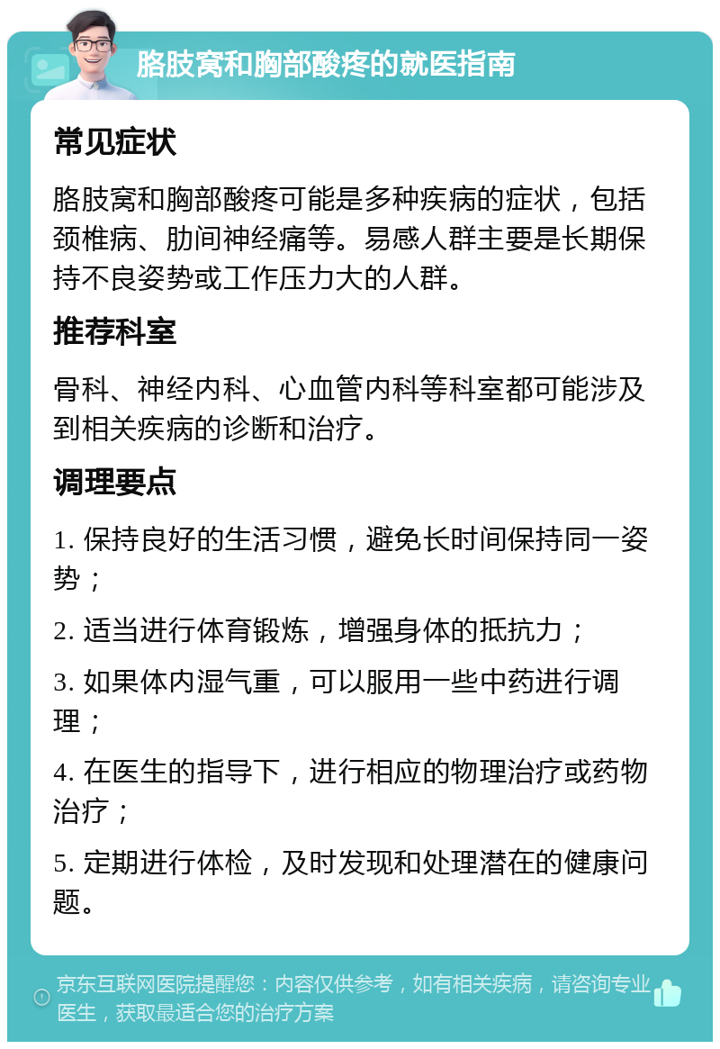 胳肢窝和胸部酸疼的就医指南 常见症状 胳肢窝和胸部酸疼可能是多种疾病的症状，包括颈椎病、肋间神经痛等。易感人群主要是长期保持不良姿势或工作压力大的人群。 推荐科室 骨科、神经内科、心血管内科等科室都可能涉及到相关疾病的诊断和治疗。 调理要点 1. 保持良好的生活习惯，避免长时间保持同一姿势； 2. 适当进行体育锻炼，增强身体的抵抗力； 3. 如果体内湿气重，可以服用一些中药进行调理； 4. 在医生的指导下，进行相应的物理治疗或药物治疗； 5. 定期进行体检，及时发现和处理潜在的健康问题。