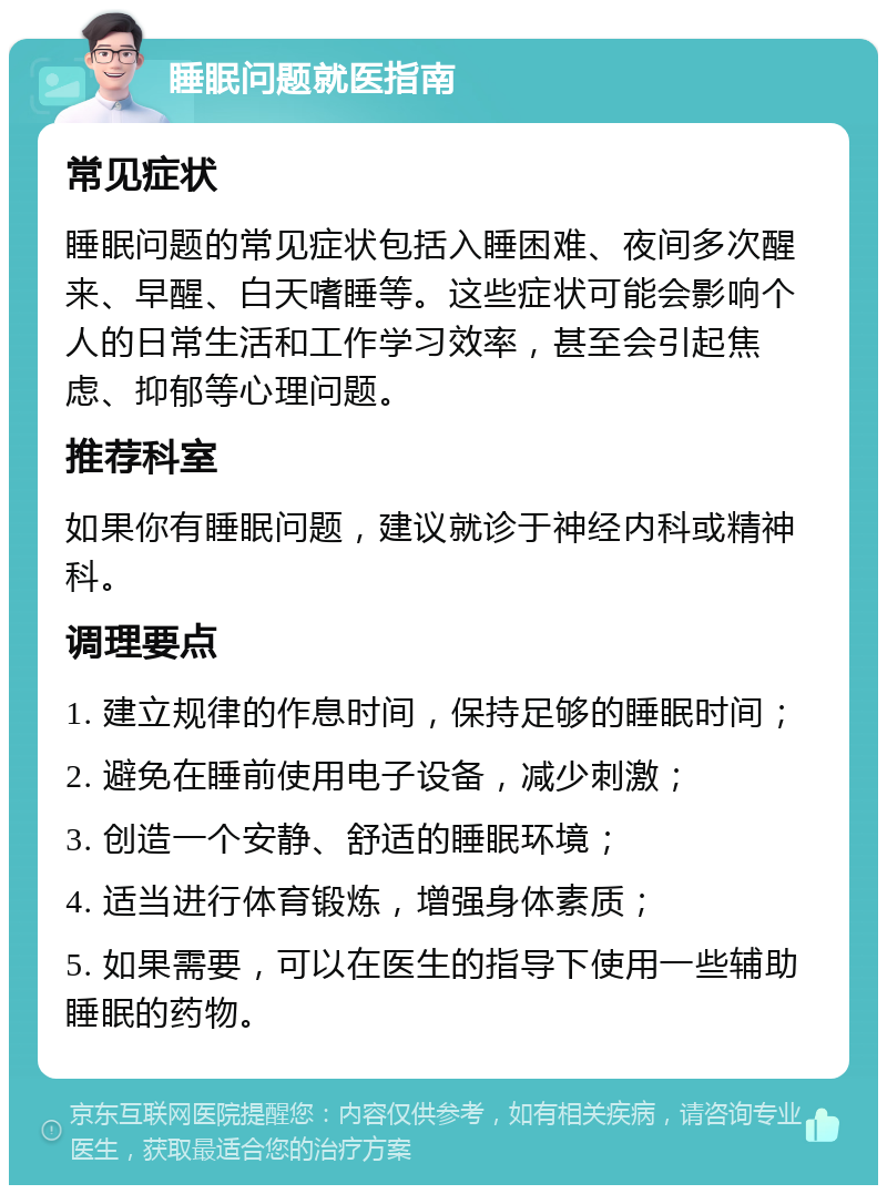 睡眠问题就医指南 常见症状 睡眠问题的常见症状包括入睡困难、夜间多次醒来、早醒、白天嗜睡等。这些症状可能会影响个人的日常生活和工作学习效率，甚至会引起焦虑、抑郁等心理问题。 推荐科室 如果你有睡眠问题，建议就诊于神经内科或精神科。 调理要点 1. 建立规律的作息时间，保持足够的睡眠时间； 2. 避免在睡前使用电子设备，减少刺激； 3. 创造一个安静、舒适的睡眠环境； 4. 适当进行体育锻炼，增强身体素质； 5. 如果需要，可以在医生的指导下使用一些辅助睡眠的药物。