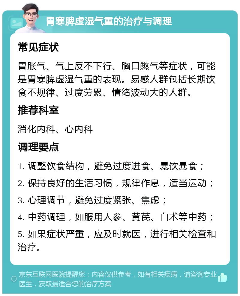 胃寒脾虚湿气重的治疗与调理 常见症状 胃胀气、气上反不下行、胸口憋气等症状，可能是胃寒脾虚湿气重的表现。易感人群包括长期饮食不规律、过度劳累、情绪波动大的人群。 推荐科室 消化内科、心内科 调理要点 1. 调整饮食结构，避免过度进食、暴饮暴食； 2. 保持良好的生活习惯，规律作息，适当运动； 3. 心理调节，避免过度紧张、焦虑； 4. 中药调理，如服用人参、黄芪、白术等中药； 5. 如果症状严重，应及时就医，进行相关检查和治疗。