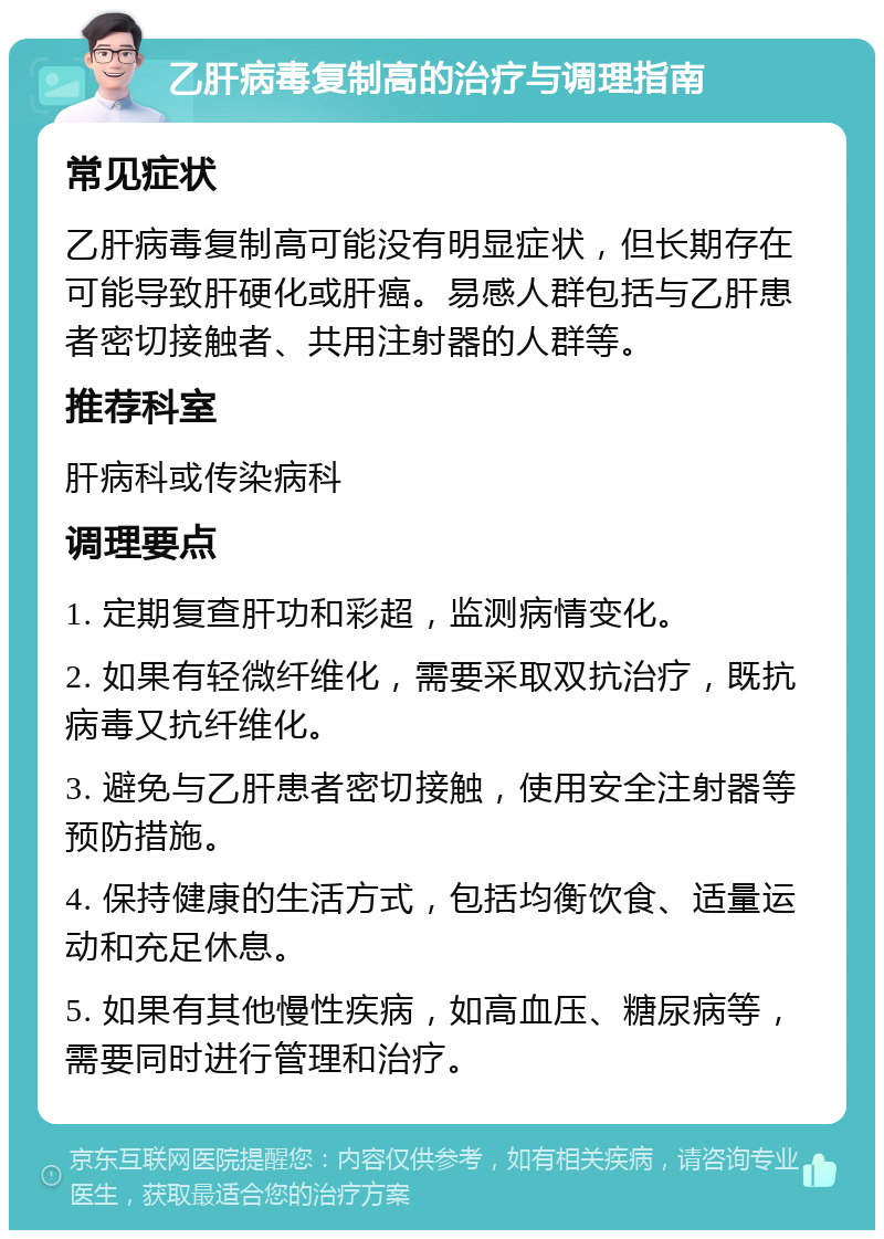 乙肝病毒复制高的治疗与调理指南 常见症状 乙肝病毒复制高可能没有明显症状，但长期存在可能导致肝硬化或肝癌。易感人群包括与乙肝患者密切接触者、共用注射器的人群等。 推荐科室 肝病科或传染病科 调理要点 1. 定期复查肝功和彩超，监测病情变化。 2. 如果有轻微纤维化，需要采取双抗治疗，既抗病毒又抗纤维化。 3. 避免与乙肝患者密切接触，使用安全注射器等预防措施。 4. 保持健康的生活方式，包括均衡饮食、适量运动和充足休息。 5. 如果有其他慢性疾病，如高血压、糖尿病等，需要同时进行管理和治疗。