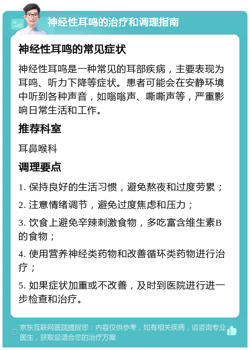 神经性耳鸣的治疗和调理指南 神经性耳鸣的常见症状 神经性耳鸣是一种常见的耳部疾病，主要表现为耳鸣、听力下降等症状。患者可能会在安静环境中听到各种声音，如嗡嗡声、嘶嘶声等，严重影响日常生活和工作。 推荐科室 耳鼻喉科 调理要点 1. 保持良好的生活习惯，避免熬夜和过度劳累； 2. 注意情绪调节，避免过度焦虑和压力； 3. 饮食上避免辛辣刺激食物，多吃富含维生素B的食物； 4. 使用营养神经类药物和改善循环类药物进行治疗； 5. 如果症状加重或不改善，及时到医院进行进一步检查和治疗。