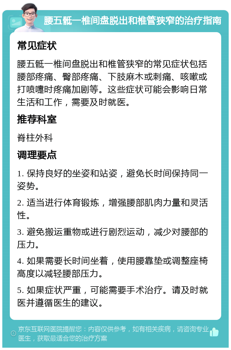 腰五骶一椎间盘脱出和椎管狭窄的治疗指南 常见症状 腰五骶一椎间盘脱出和椎管狭窄的常见症状包括腰部疼痛、臀部疼痛、下肢麻木或刺痛、咳嗽或打喷嚏时疼痛加剧等。这些症状可能会影响日常生活和工作，需要及时就医。 推荐科室 脊柱外科 调理要点 1. 保持良好的坐姿和站姿，避免长时间保持同一姿势。 2. 适当进行体育锻炼，增强腰部肌肉力量和灵活性。 3. 避免搬运重物或进行剧烈运动，减少对腰部的压力。 4. 如果需要长时间坐着，使用腰靠垫或调整座椅高度以减轻腰部压力。 5. 如果症状严重，可能需要手术治疗。请及时就医并遵循医生的建议。