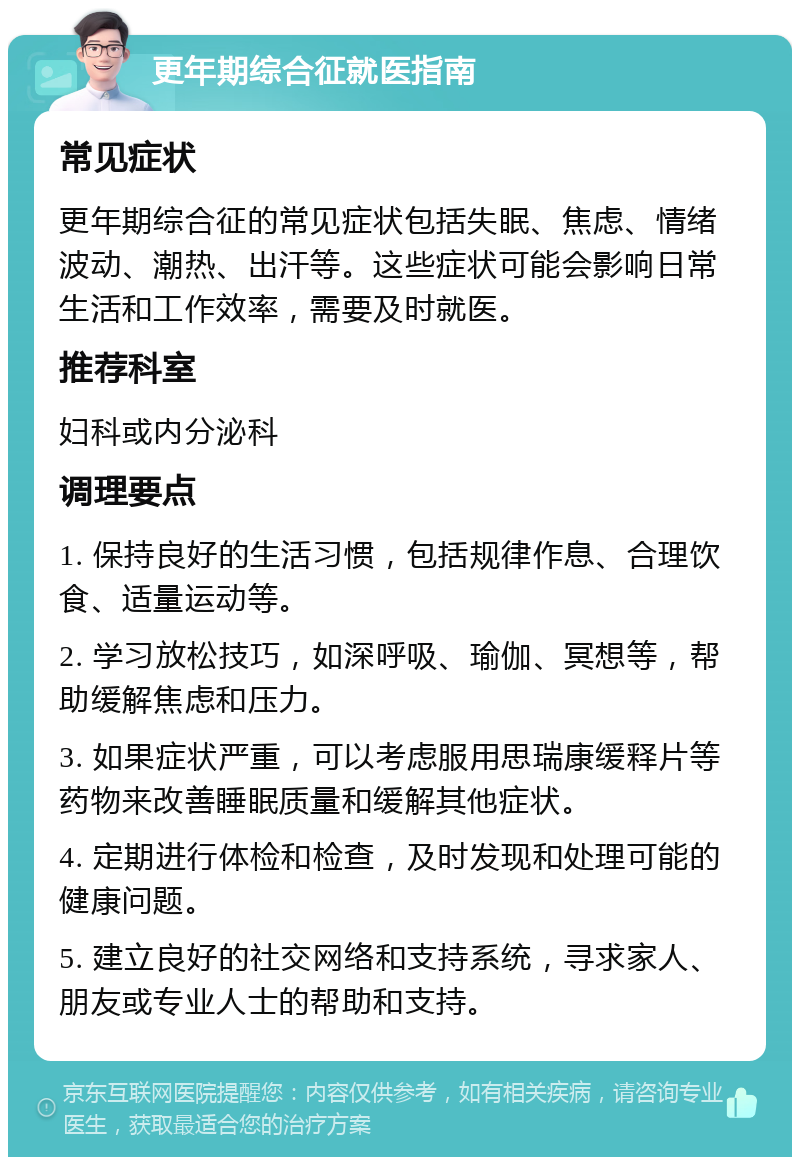 更年期综合征就医指南 常见症状 更年期综合征的常见症状包括失眠、焦虑、情绪波动、潮热、出汗等。这些症状可能会影响日常生活和工作效率，需要及时就医。 推荐科室 妇科或内分泌科 调理要点 1. 保持良好的生活习惯，包括规律作息、合理饮食、适量运动等。 2. 学习放松技巧，如深呼吸、瑜伽、冥想等，帮助缓解焦虑和压力。 3. 如果症状严重，可以考虑服用思瑞康缓释片等药物来改善睡眠质量和缓解其他症状。 4. 定期进行体检和检查，及时发现和处理可能的健康问题。 5. 建立良好的社交网络和支持系统，寻求家人、朋友或专业人士的帮助和支持。