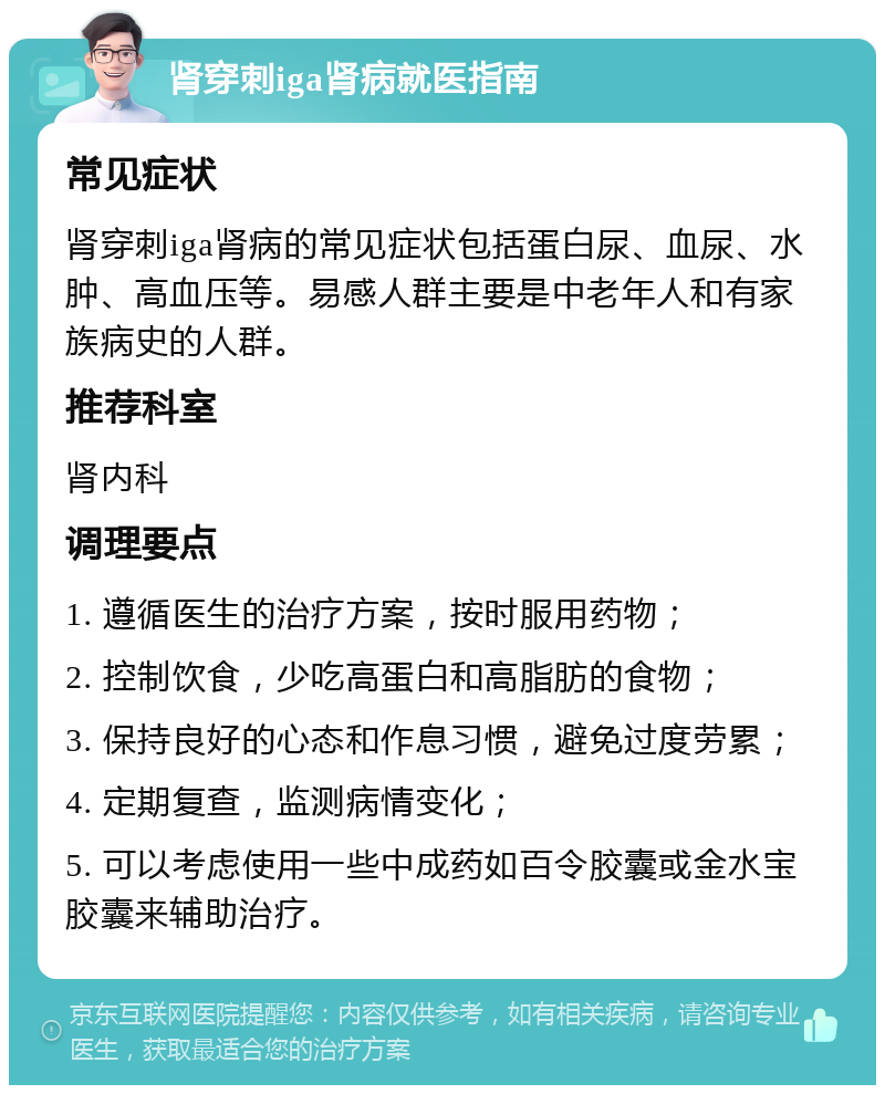 肾穿刺iga肾病就医指南 常见症状 肾穿刺iga肾病的常见症状包括蛋白尿、血尿、水肿、高血压等。易感人群主要是中老年人和有家族病史的人群。 推荐科室 肾内科 调理要点 1. 遵循医生的治疗方案，按时服用药物； 2. 控制饮食，少吃高蛋白和高脂肪的食物； 3. 保持良好的心态和作息习惯，避免过度劳累； 4. 定期复查，监测病情变化； 5. 可以考虑使用一些中成药如百令胶囊或金水宝胶囊来辅助治疗。