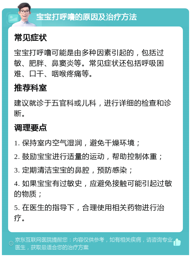 宝宝打呼噜的原因及治疗方法 常见症状 宝宝打呼噜可能是由多种因素引起的，包括过敏、肥胖、鼻窦炎等。常见症状还包括呼吸困难、口干、咽喉疼痛等。 推荐科室 建议就诊于五官科或儿科，进行详细的检查和诊断。 调理要点 1. 保持室内空气湿润，避免干燥环境； 2. 鼓励宝宝进行适量的运动，帮助控制体重； 3. 定期清洁宝宝的鼻腔，预防感染； 4. 如果宝宝有过敏史，应避免接触可能引起过敏的物质； 5. 在医生的指导下，合理使用相关药物进行治疗。