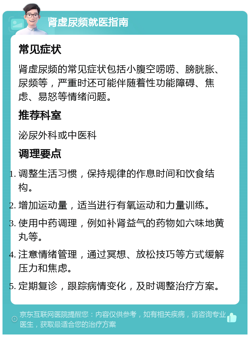 肾虚尿频就医指南 常见症状 肾虚尿频的常见症状包括小腹空唠唠、膀胱胀、尿频等，严重时还可能伴随着性功能障碍、焦虑、易怒等情绪问题。 推荐科室 泌尿外科或中医科 调理要点 调整生活习惯，保持规律的作息时间和饮食结构。 增加运动量，适当进行有氧运动和力量训练。 使用中药调理，例如补肾益气的药物如六味地黄丸等。 注意情绪管理，通过冥想、放松技巧等方式缓解压力和焦虑。 定期复诊，跟踪病情变化，及时调整治疗方案。