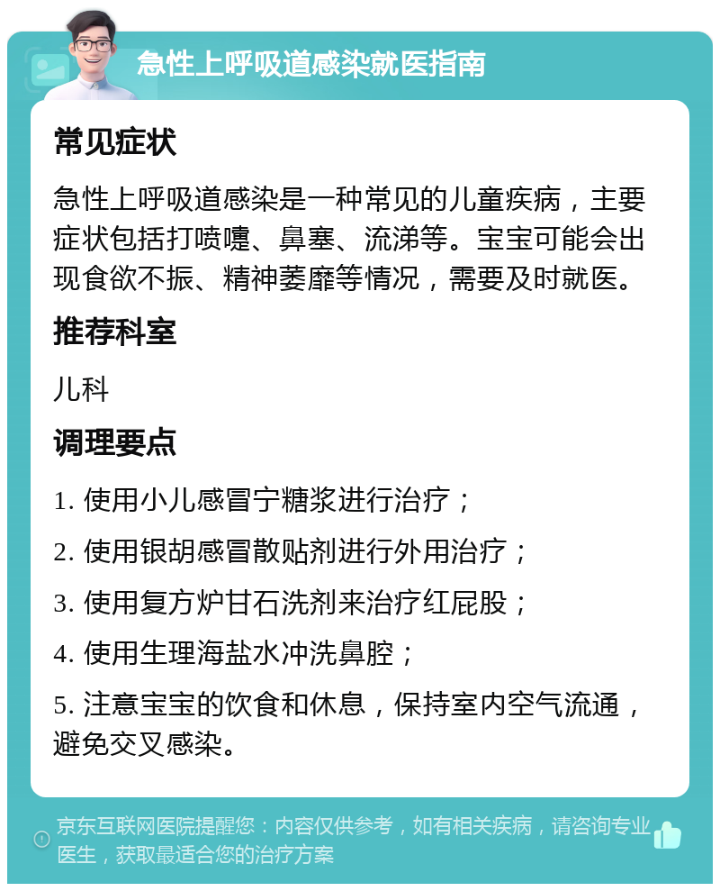 急性上呼吸道感染就医指南 常见症状 急性上呼吸道感染是一种常见的儿童疾病，主要症状包括打喷嚏、鼻塞、流涕等。宝宝可能会出现食欲不振、精神萎靡等情况，需要及时就医。 推荐科室 儿科 调理要点 1. 使用小儿感冒宁糖浆进行治疗； 2. 使用银胡感冒散贴剂进行外用治疗； 3. 使用复方炉甘石洗剂来治疗红屁股； 4. 使用生理海盐水冲洗鼻腔； 5. 注意宝宝的饮食和休息，保持室内空气流通，避免交叉感染。