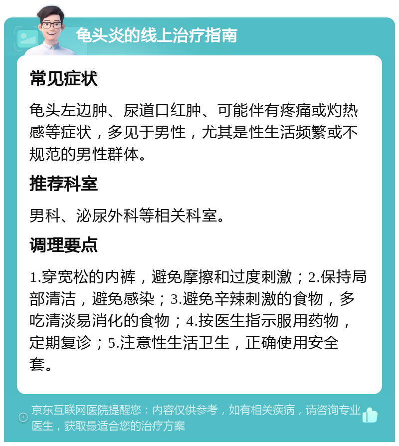 龟头炎的线上治疗指南 常见症状 龟头左边肿、尿道口红肿、可能伴有疼痛或灼热感等症状，多见于男性，尤其是性生活频繁或不规范的男性群体。 推荐科室 男科、泌尿外科等相关科室。 调理要点 1.穿宽松的内裤，避免摩擦和过度刺激；2.保持局部清洁，避免感染；3.避免辛辣刺激的食物，多吃清淡易消化的食物；4.按医生指示服用药物，定期复诊；5.注意性生活卫生，正确使用安全套。