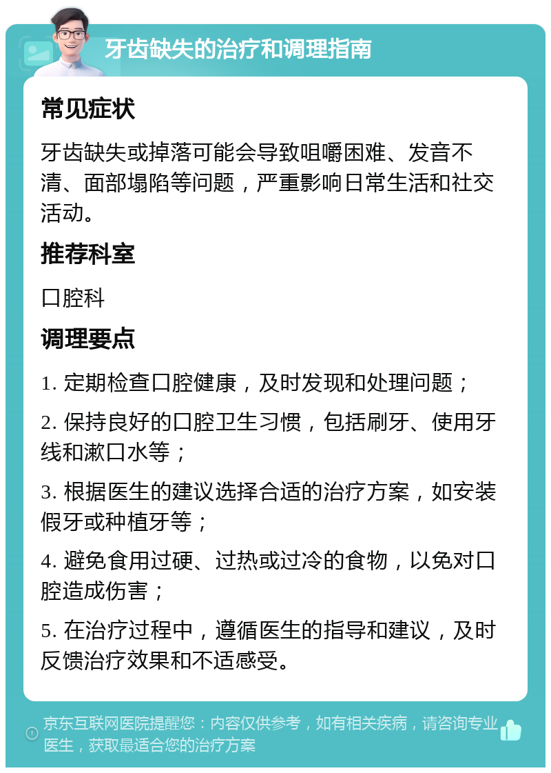 牙齿缺失的治疗和调理指南 常见症状 牙齿缺失或掉落可能会导致咀嚼困难、发音不清、面部塌陷等问题，严重影响日常生活和社交活动。 推荐科室 口腔科 调理要点 1. 定期检查口腔健康，及时发现和处理问题； 2. 保持良好的口腔卫生习惯，包括刷牙、使用牙线和漱口水等； 3. 根据医生的建议选择合适的治疗方案，如安装假牙或种植牙等； 4. 避免食用过硬、过热或过冷的食物，以免对口腔造成伤害； 5. 在治疗过程中，遵循医生的指导和建议，及时反馈治疗效果和不适感受。