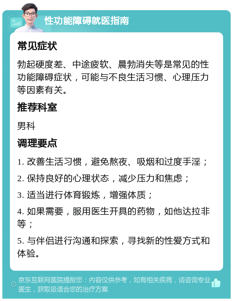 性功能障碍就医指南 常见症状 勃起硬度差、中途疲软、晨勃消失等是常见的性功能障碍症状，可能与不良生活习惯、心理压力等因素有关。 推荐科室 男科 调理要点 1. 改善生活习惯，避免熬夜、吸烟和过度手淫； 2. 保持良好的心理状态，减少压力和焦虑； 3. 适当进行体育锻炼，增强体质； 4. 如果需要，服用医生开具的药物，如他达拉非等； 5. 与伴侣进行沟通和探索，寻找新的性爱方式和体验。