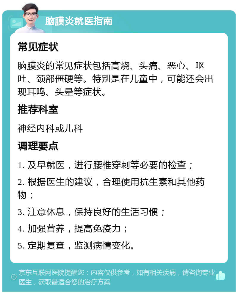 脑膜炎就医指南 常见症状 脑膜炎的常见症状包括高烧、头痛、恶心、呕吐、颈部僵硬等。特别是在儿童中，可能还会出现耳鸣、头晕等症状。 推荐科室 神经内科或儿科 调理要点 1. 及早就医，进行腰椎穿刺等必要的检查； 2. 根据医生的建议，合理使用抗生素和其他药物； 3. 注意休息，保持良好的生活习惯； 4. 加强营养，提高免疫力； 5. 定期复查，监测病情变化。