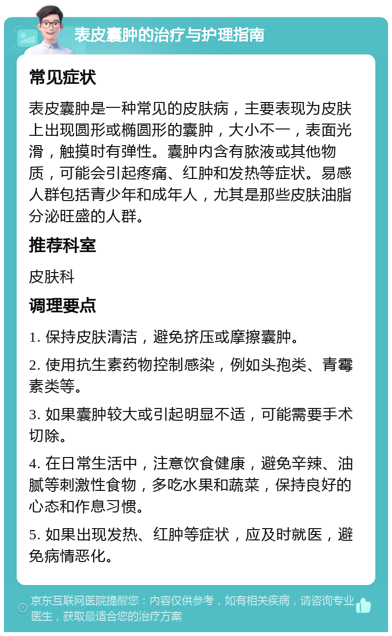 表皮囊肿的治疗与护理指南 常见症状 表皮囊肿是一种常见的皮肤病，主要表现为皮肤上出现圆形或椭圆形的囊肿，大小不一，表面光滑，触摸时有弹性。囊肿内含有脓液或其他物质，可能会引起疼痛、红肿和发热等症状。易感人群包括青少年和成年人，尤其是那些皮肤油脂分泌旺盛的人群。 推荐科室 皮肤科 调理要点 1. 保持皮肤清洁，避免挤压或摩擦囊肿。 2. 使用抗生素药物控制感染，例如头孢类、青霉素类等。 3. 如果囊肿较大或引起明显不适，可能需要手术切除。 4. 在日常生活中，注意饮食健康，避免辛辣、油腻等刺激性食物，多吃水果和蔬菜，保持良好的心态和作息习惯。 5. 如果出现发热、红肿等症状，应及时就医，避免病情恶化。