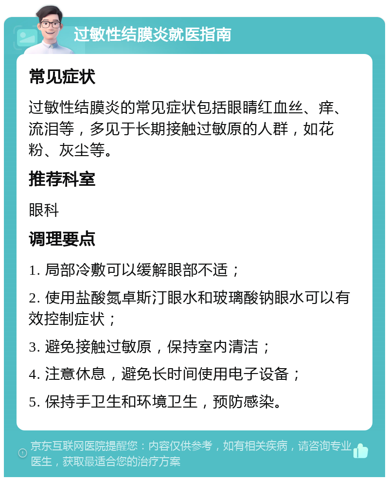 过敏性结膜炎就医指南 常见症状 过敏性结膜炎的常见症状包括眼睛红血丝、痒、流泪等，多见于长期接触过敏原的人群，如花粉、灰尘等。 推荐科室 眼科 调理要点 1. 局部冷敷可以缓解眼部不适； 2. 使用盐酸氮卓斯汀眼水和玻璃酸钠眼水可以有效控制症状； 3. 避免接触过敏原，保持室内清洁； 4. 注意休息，避免长时间使用电子设备； 5. 保持手卫生和环境卫生，预防感染。