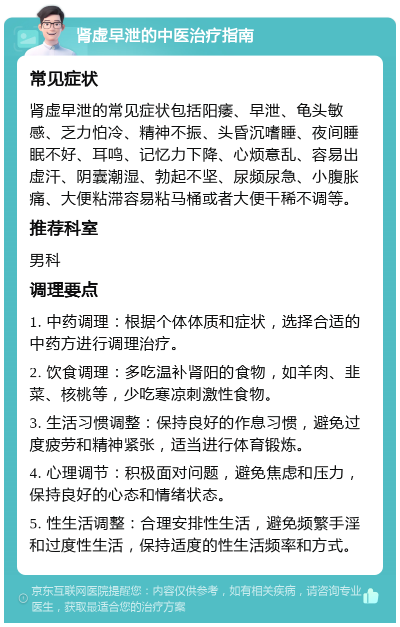 肾虚早泄的中医治疗指南 常见症状 肾虚早泄的常见症状包括阳痿、早泄、龟头敏感、乏力怕冷、精神不振、头昏沉嗜睡、夜间睡眠不好、耳鸣、记忆力下降、心烦意乱、容易出虚汗、阴囊潮湿、勃起不坚、尿频尿急、小腹胀痛、大便粘滞容易粘马桶或者大便干稀不调等。 推荐科室 男科 调理要点 1. 中药调理：根据个体体质和症状，选择合适的中药方进行调理治疗。 2. 饮食调理：多吃温补肾阳的食物，如羊肉、韭菜、核桃等，少吃寒凉刺激性食物。 3. 生活习惯调整：保持良好的作息习惯，避免过度疲劳和精神紧张，适当进行体育锻炼。 4. 心理调节：积极面对问题，避免焦虑和压力，保持良好的心态和情绪状态。 5. 性生活调整：合理安排性生活，避免频繁手淫和过度性生活，保持适度的性生活频率和方式。