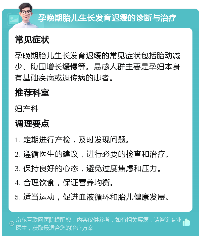 孕晚期胎儿生长发育迟缓的诊断与治疗 常见症状 孕晚期胎儿生长发育迟缓的常见症状包括胎动减少、腹围增长缓慢等。易感人群主要是孕妇本身有基础疾病或遗传病的患者。 推荐科室 妇产科 调理要点 1. 定期进行产检，及时发现问题。 2. 遵循医生的建议，进行必要的检查和治疗。 3. 保持良好的心态，避免过度焦虑和压力。 4. 合理饮食，保证营养均衡。 5. 适当运动，促进血液循环和胎儿健康发展。